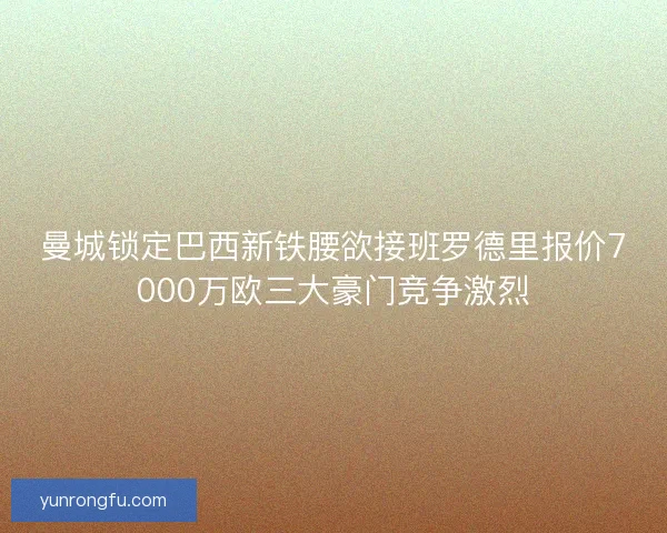 曼城锁定巴西新铁腰欲接班罗德里报价7000万欧三大豪门竞争激烈