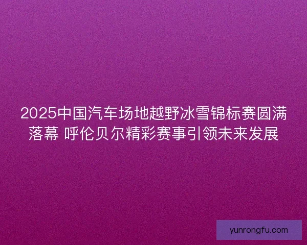 2025中国汽车场地越野冰雪锦标赛圆满落幕 呼伦贝尔精彩赛事引领未来发展