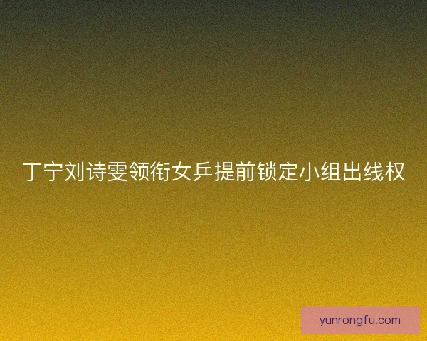 丁宁刘诗雯领衔女乒提前锁定小组出线权