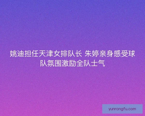 姚迪担任天津女排队长 朱婷亲身感受球队氛围激励全队士气