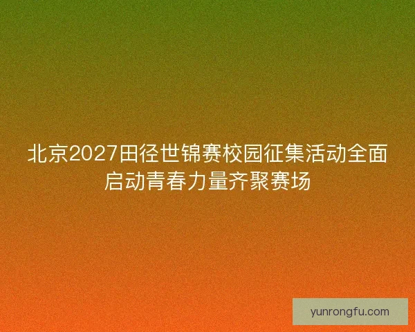 北京2027田径世锦赛校园征集活动全面启动青春力量齐聚赛场