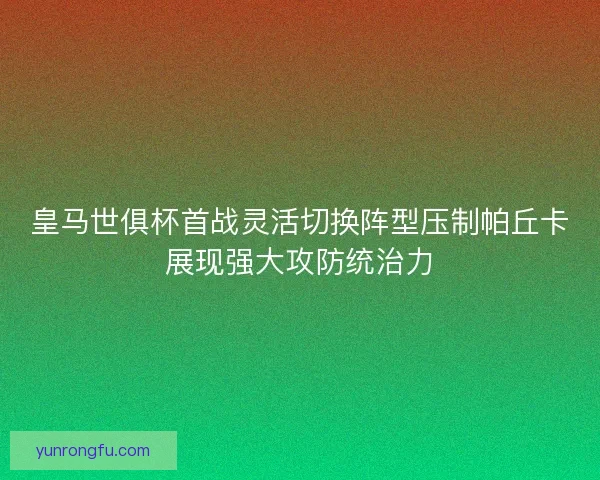 皇马世俱杯首战灵活切换阵型压制帕丘卡展现强大攻防统治力