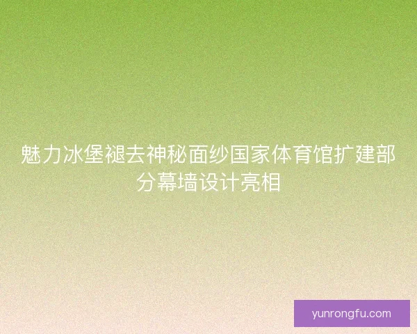 魅力冰堡褪去神秘面纱国家体育馆扩建部分幕墙设计亮相